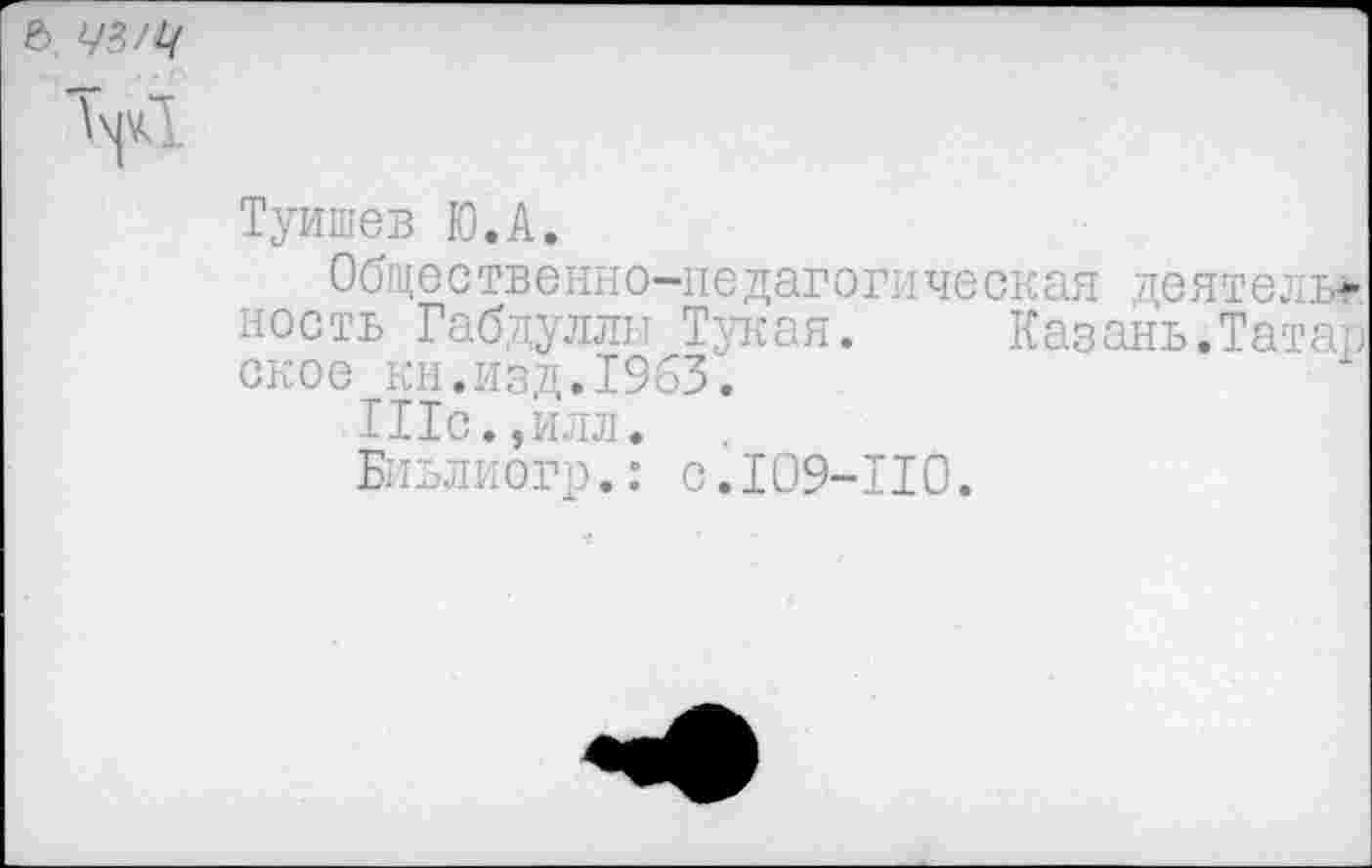 ﻿6, 73
>1
Туишев Ю.А.
Общественно-педагогическая деятель* ность Габдуллы Тукая. Казань.Татар ское кн.изд.1963.
П1с., илл.
Биьлиогр.: с.109-110.